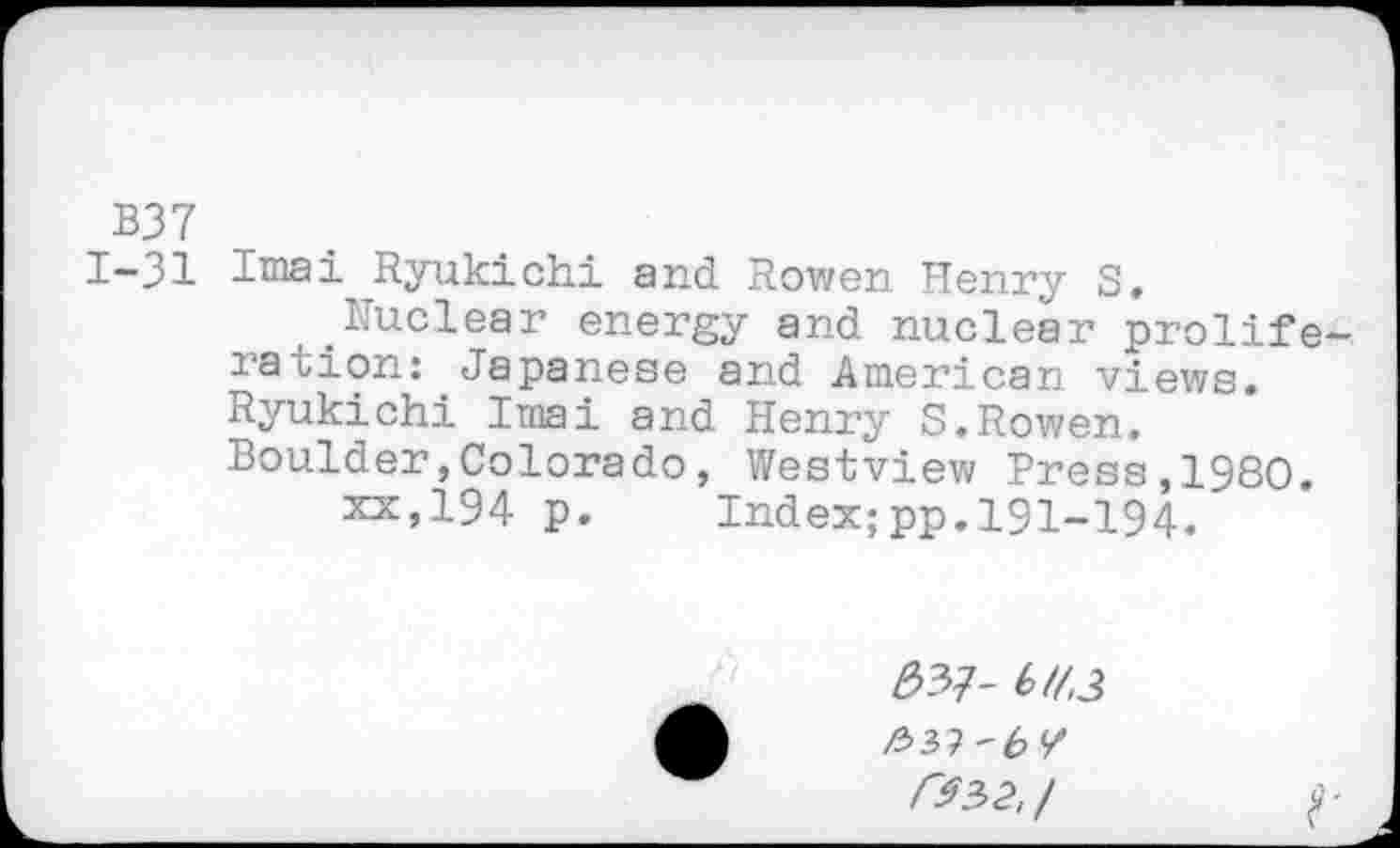 ﻿B37
1-31 Imai ^Ryukichi and Rowen Henry S.
.Nuclear energy and nuclear proliferation: Japanese and American views. Ryukichi Imai and Henry S.Rowen. Boulder,Colorado, Westview Press,I960.
xx»194 p. Index;pp.191-194.
#37- 6/7,3
r$3>2,/